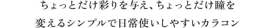 ちょっとだけ彩りを与え、ちょっとだけ瞳を変えるシンプルで日常使いしやすいカラコン